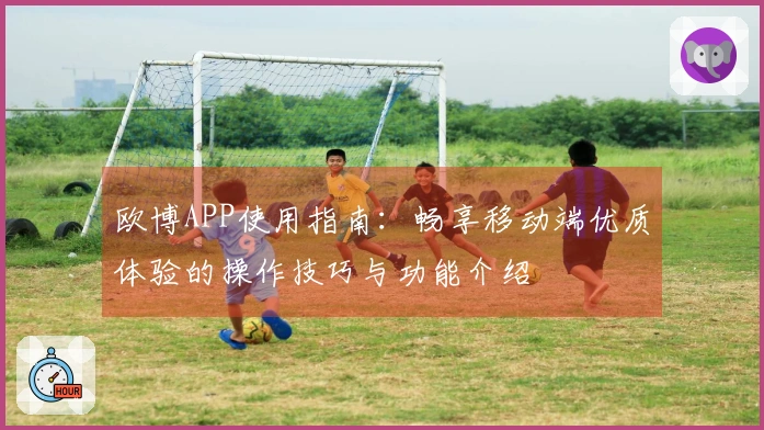 欧博APP使用指南：畅享移动端优质体验的操作技巧与功能介绍