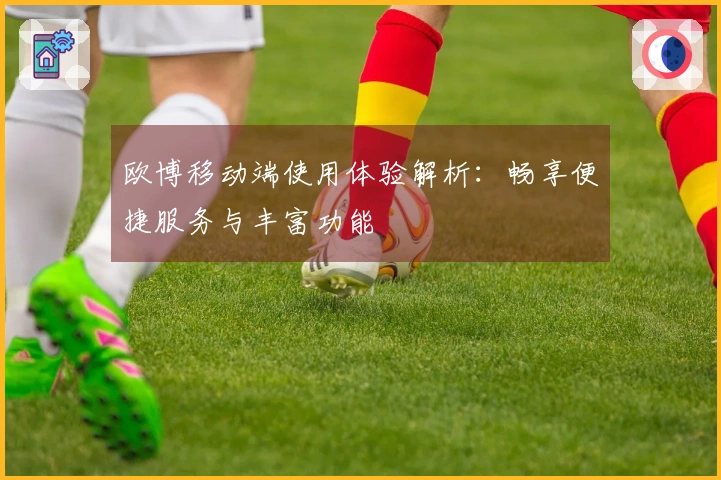 欧博移动端使用体验解析：畅享便捷服务与丰富功能